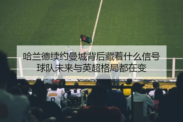 哈兰德续约曼城背后藏着什么信号 球队未来与英超格局都在变