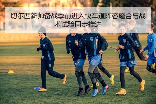 切尔西新帅备战季前进入快车道阵容磨合与战术试验同步推进